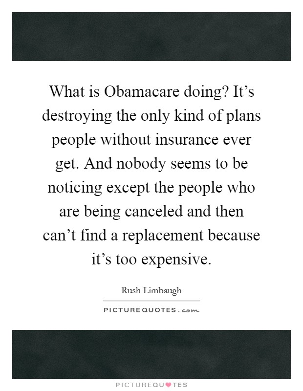 What is Obamacare doing? It's destroying the only kind of plans people without insurance ever get. And nobody seems to be noticing except the people who are being canceled and then can't find a replacement because it's too expensive Picture Quote #1