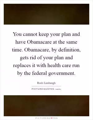 You cannot keep your plan and have Obamacare at the same time. Obamacare, by definition, gets rid of your plan and replaces it with health care run by the federal government Picture Quote #1