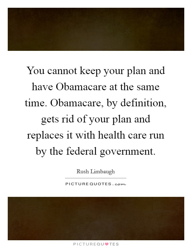 You cannot keep your plan and have Obamacare at the same time. Obamacare, by definition, gets rid of your plan and replaces it with health care run by the federal government Picture Quote #1