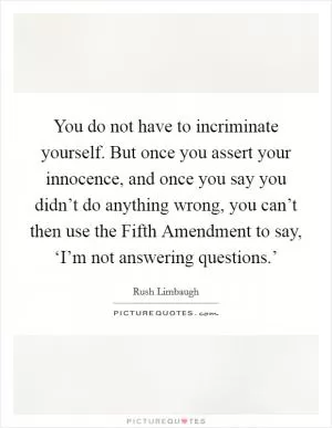 You do not have to incriminate yourself. But once you assert your innocence, and once you say you didn’t do anything wrong, you can’t then use the Fifth Amendment to say, ‘I’m not answering questions.’ Picture Quote #1