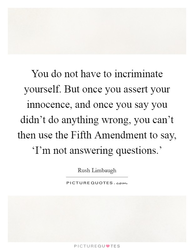 You do not have to incriminate yourself. But once you assert your innocence, and once you say you didn't do anything wrong, you can't then use the Fifth Amendment to say, ‘I'm not answering questions.' Picture Quote #1