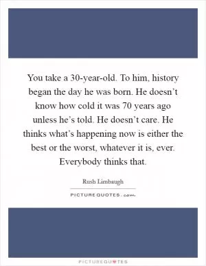 You take a 30-year-old. To him, history began the day he was born. He doesn’t know how cold it was 70 years ago unless he’s told. He doesn’t care. He thinks what’s happening now is either the best or the worst, whatever it is, ever. Everybody thinks that Picture Quote #1