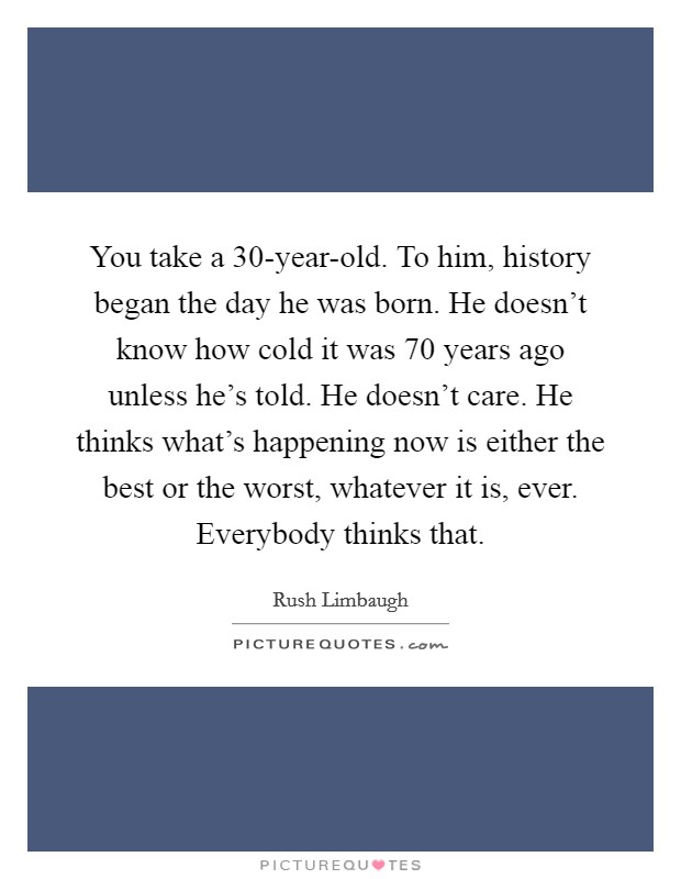 You take a 30-year-old. To him, history began the day he was born. He doesn't know how cold it was 70 years ago unless he's told. He doesn't care. He thinks what's happening now is either the best or the worst, whatever it is, ever. Everybody thinks that Picture Quote #1