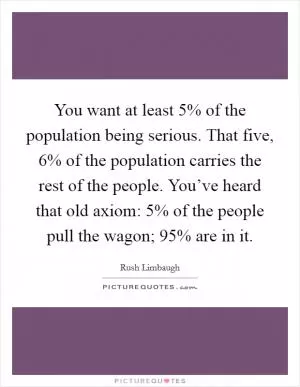 You want at least 5% of the population being serious. That five, 6% of the population carries the rest of the people. You’ve heard that old axiom: 5% of the people pull the wagon; 95% are in it Picture Quote #1