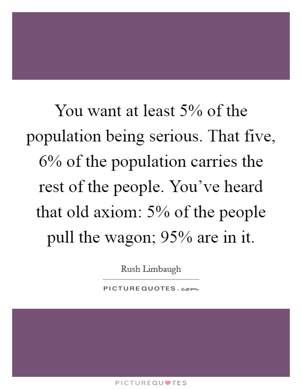You want at least 5% of the population being serious. That five, 6% of the population carries the rest of the people. You've heard that old axiom: 5% of the people pull the wagon; 95% are in it Picture Quote #1