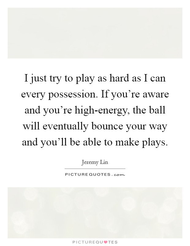 I just try to play as hard as I can every possession. If you're aware and you're high-energy, the ball will eventually bounce your way and you'll be able to make plays Picture Quote #1