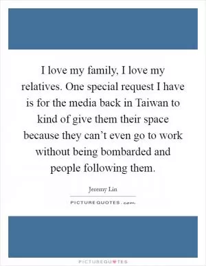 I love my family, I love my relatives. One special request I have is for the media back in Taiwan to kind of give them their space because they can’t even go to work without being bombarded and people following them Picture Quote #1