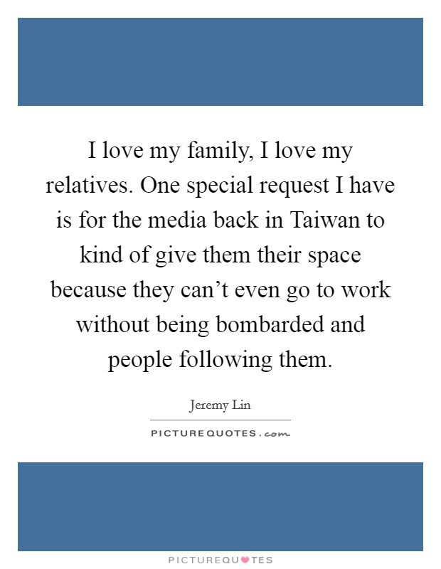 I love my family, I love my relatives. One special request I have is for the media back in Taiwan to kind of give them their space because they can't even go to work without being bombarded and people following them Picture Quote #1