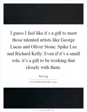I guess I feel like it’s a gift to meet those talented artists like George Lucas and Oliver Stone, Spike Lee and Richard Kelly. Even if it’s a small role, it’s a gift to be working that closely with them Picture Quote #1