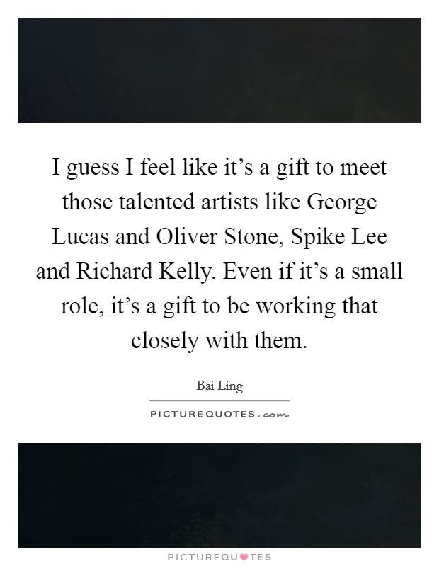 I guess I feel like it's a gift to meet those talented artists like George Lucas and Oliver Stone, Spike Lee and Richard Kelly. Even if it's a small role, it's a gift to be working that closely with them Picture Quote #1