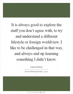 It is always good to explore the stuff you don’t agree with, to try and understand a different lifestyle or foreign worldview. I like to be challenged in that way, and always end up learning something I didn’t know Picture Quote #1