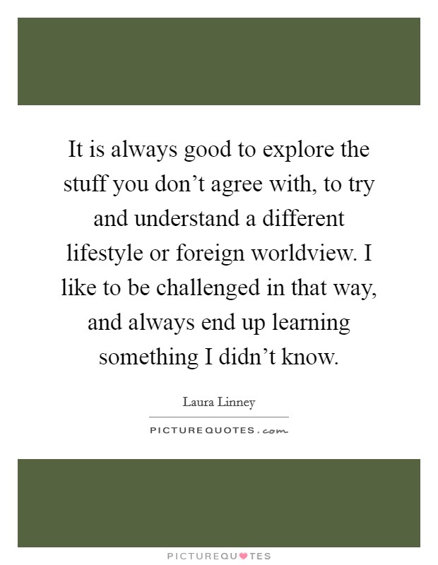 It is always good to explore the stuff you don't agree with, to try and understand a different lifestyle or foreign worldview. I like to be challenged in that way, and always end up learning something I didn't know Picture Quote #1