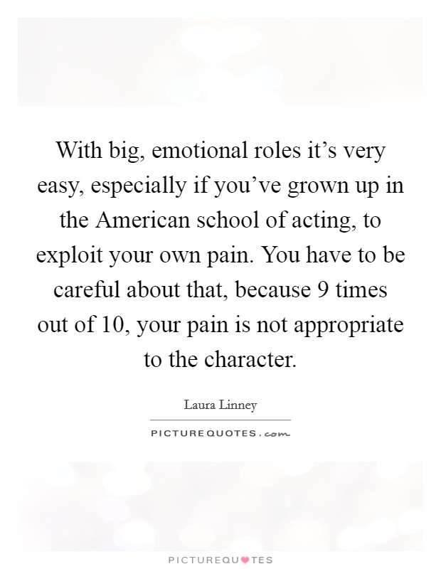 With big, emotional roles it's very easy, especially if you've grown up in the American school of acting, to exploit your own pain. You have to be careful about that, because 9 times out of 10, your pain is not appropriate to the character Picture Quote #1
