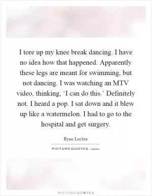 I tore up my knee break dancing. I have no idea how that happened. Apparently these legs are meant for swimming, but not dancing. I was watching an MTV video, thinking, ‘I can do this.’ Definitely not. I heard a pop. I sat down and it blew up like a watermelon. I had to go to the hospital and get surgery Picture Quote #1