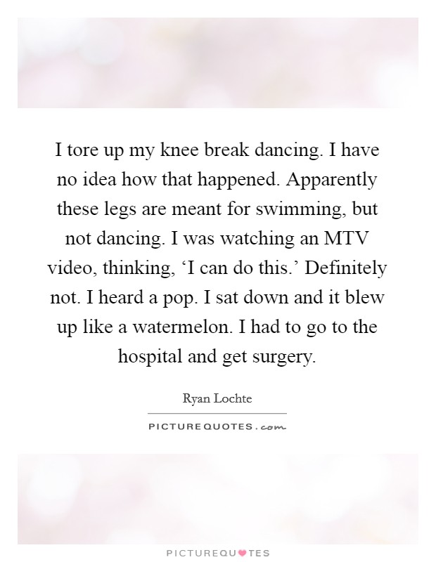 I tore up my knee break dancing. I have no idea how that happened. Apparently these legs are meant for swimming, but not dancing. I was watching an MTV video, thinking, ‘I can do this.' Definitely not. I heard a pop. I sat down and it blew up like a watermelon. I had to go to the hospital and get surgery Picture Quote #1