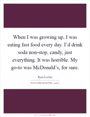 When I was growing up, I was eating fast food every day. I’d drink soda non-stop, candy, just everything. It was horrible. My go-to was McDonald’s, for sure Picture Quote #1