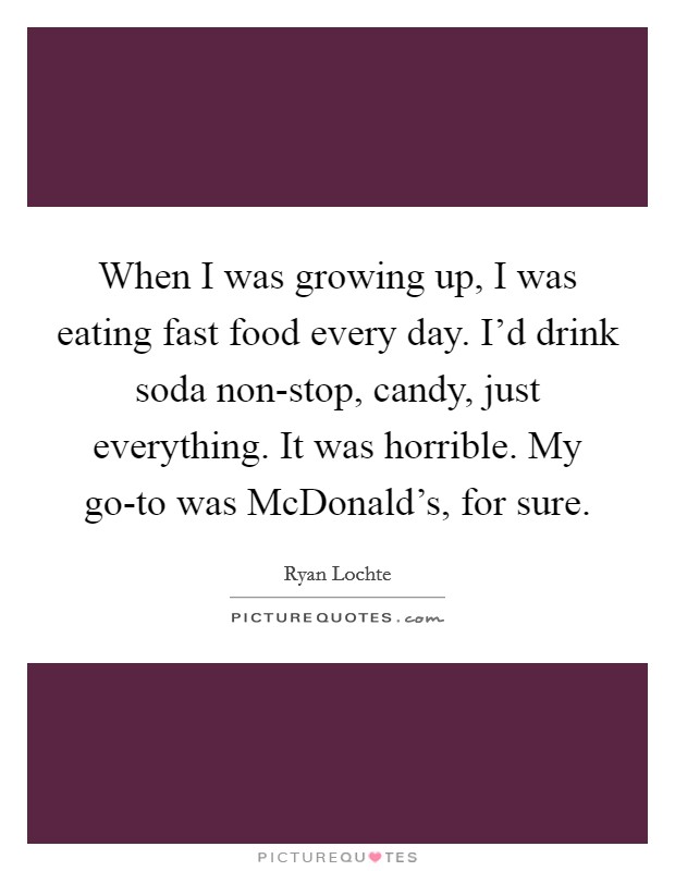 When I was growing up, I was eating fast food every day. I'd drink soda non-stop, candy, just everything. It was horrible. My go-to was McDonald's, for sure Picture Quote #1
