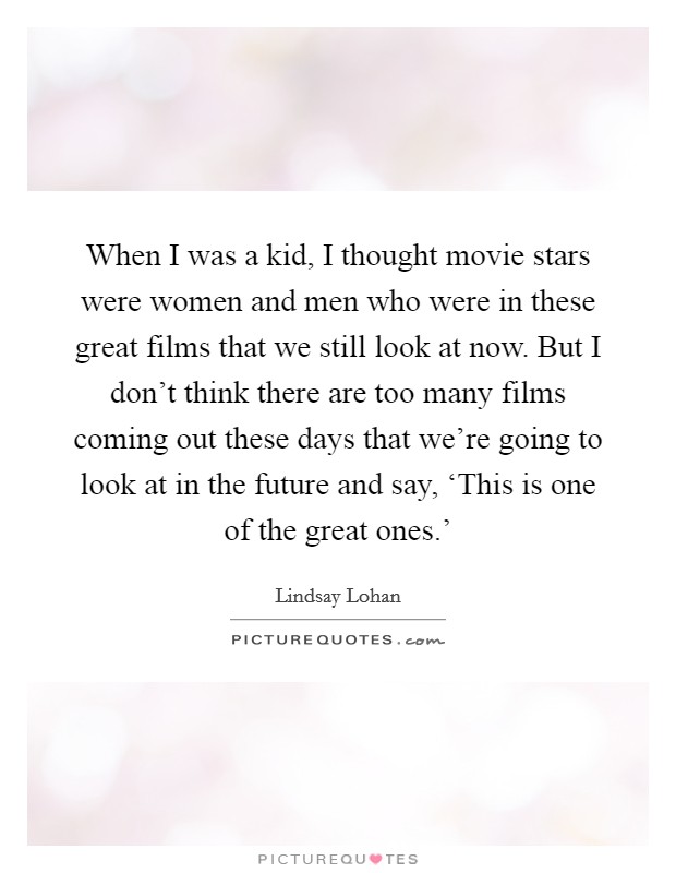 When I was a kid, I thought movie stars were women and men who were in these great films that we still look at now. But I don't think there are too many films coming out these days that we're going to look at in the future and say, ‘This is one of the great ones.' Picture Quote #1
