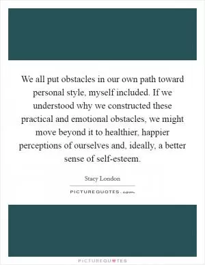 We all put obstacles in our own path toward personal style, myself included. If we understood why we constructed these practical and emotional obstacles, we might move beyond it to healthier, happier perceptions of ourselves and, ideally, a better sense of self-esteem Picture Quote #1