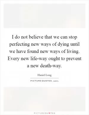 I do not believe that we can stop perfecting new ways of dying until we have found new ways of living. Every new life-way ought to prevent a new death-way Picture Quote #1