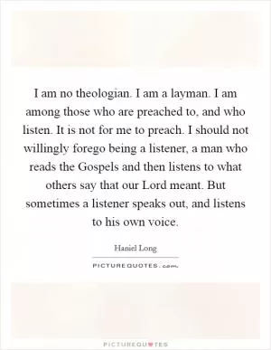 I am no theologian. I am a layman. I am among those who are preached to, and who listen. It is not for me to preach. I should not willingly forego being a listener, a man who reads the Gospels and then listens to what others say that our Lord meant. But sometimes a listener speaks out, and listens to his own voice Picture Quote #1