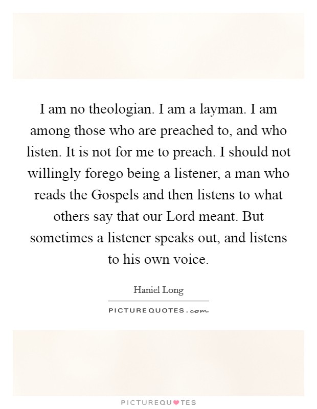 I am no theologian. I am a layman. I am among those who are preached to, and who listen. It is not for me to preach. I should not willingly forego being a listener, a man who reads the Gospels and then listens to what others say that our Lord meant. But sometimes a listener speaks out, and listens to his own voice Picture Quote #1