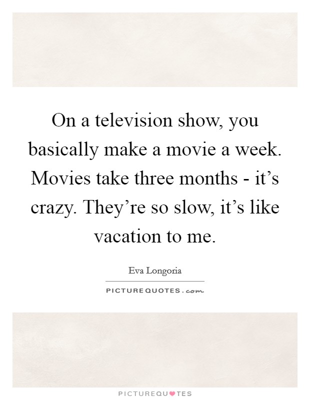 On a television show, you basically make a movie a week. Movies take three months - it's crazy. They're so slow, it's like vacation to me Picture Quote #1