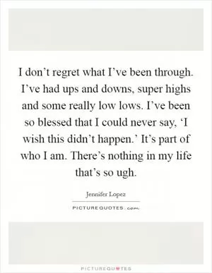 I don’t regret what I’ve been through. I’ve had ups and downs, super highs and some really low lows. I’ve been so blessed that I could never say, ‘I wish this didn’t happen.’ It’s part of who I am. There’s nothing in my life that’s so ugh Picture Quote #1