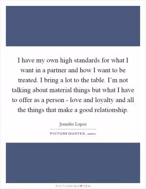 I have my own high standards for what I want in a partner and how I want to be treated. I bring a lot to the table. I’m not talking about material things but what I have to offer as a person - love and loyalty and all the things that make a good relationship Picture Quote #1