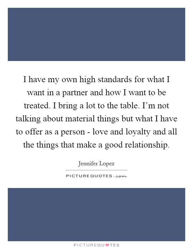 I have my own high standards for what I want in a partner and how I want to be treated. I bring a lot to the table. I’m not talking about material things but what I have to offer as a person - love and loyalty and all the things that make a good relationship Picture Quote #1