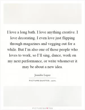 I love a long bath. I love anything creative. I love decorating. I even love just flipping through magazines and vegging out for a while. But I’m also one of those people who loves to work, so I’ll sing, dance, work on my next performance, or write whomever it may be about a new idea Picture Quote #1