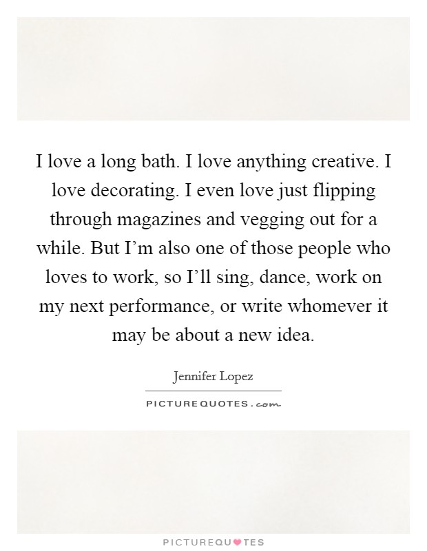 I love a long bath. I love anything creative. I love decorating. I even love just flipping through magazines and vegging out for a while. But I'm also one of those people who loves to work, so I'll sing, dance, work on my next performance, or write whomever it may be about a new idea Picture Quote #1