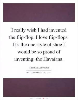 I really wish I had invented the flip-flop. I love flip-flops. It’s the one style of shoe I would be so proud of inventing: the Havaiana Picture Quote #1