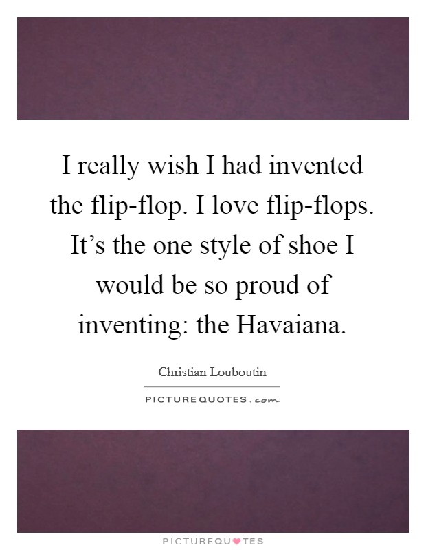 I really wish I had invented the flip-flop. I love flip-flops. It's the one style of shoe I would be so proud of inventing: the Havaiana Picture Quote #1