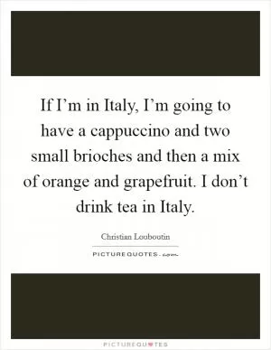 If I’m in Italy, I’m going to have a cappuccino and two small brioches and then a mix of orange and grapefruit. I don’t drink tea in Italy Picture Quote #1