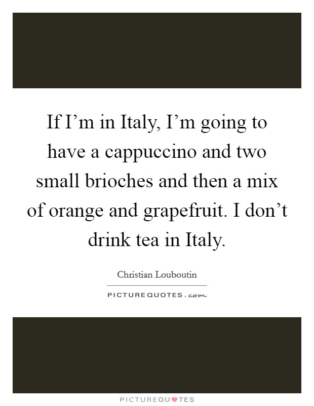 If I'm in Italy, I'm going to have a cappuccino and two small brioches and then a mix of orange and grapefruit. I don't drink tea in Italy Picture Quote #1