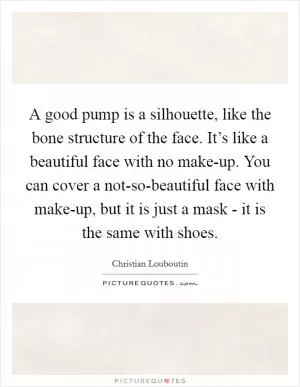 A good pump is a silhouette, like the bone structure of the face. It’s like a beautiful face with no make-up. You can cover a not-so-beautiful face with make-up, but it is just a mask - it is the same with shoes Picture Quote #1