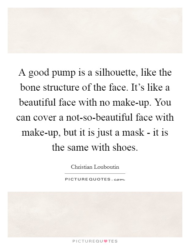 A good pump is a silhouette, like the bone structure of the face. It's like a beautiful face with no make-up. You can cover a not-so-beautiful face with make-up, but it is just a mask - it is the same with shoes Picture Quote #1