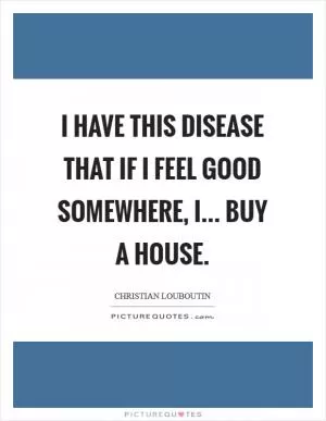 I have this disease that if I feel good somewhere, I... buy a house Picture Quote #1
