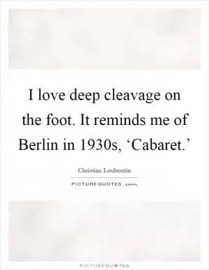 I love deep cleavage on the foot. It reminds me of Berlin in 1930s, ‘Cabaret.’ Picture Quote #1