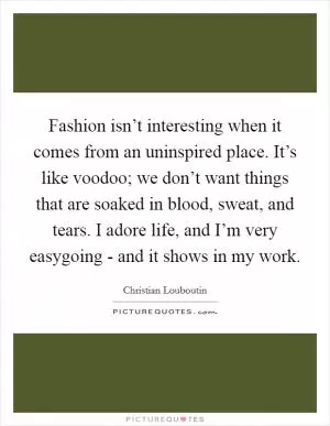 Fashion isn’t interesting when it comes from an uninspired place. It’s like voodoo; we don’t want things that are soaked in blood, sweat, and tears. I adore life, and I’m very easygoing - and it shows in my work Picture Quote #1