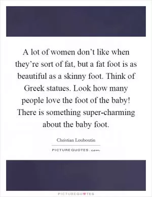 A lot of women don’t like when they’re sort of fat, but a fat foot is as beautiful as a skinny foot. Think of Greek statues. Look how many people love the foot of the baby! There is something super-charming about the baby foot Picture Quote #1