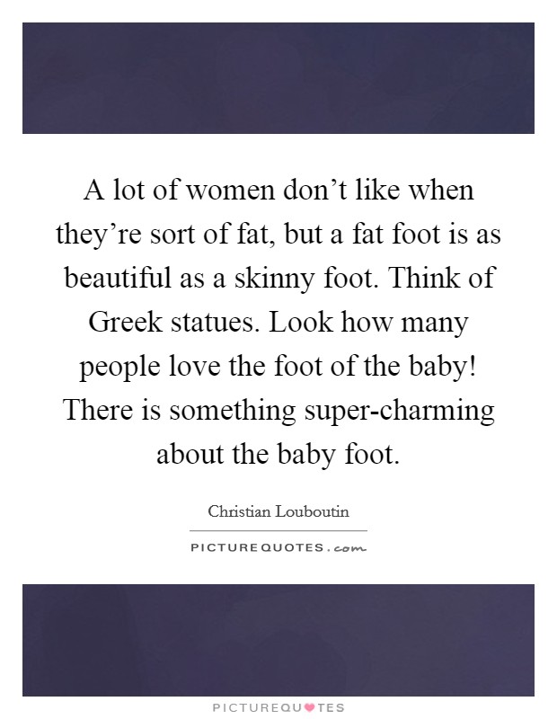 A lot of women don't like when they're sort of fat, but a fat foot is as beautiful as a skinny foot. Think of Greek statues. Look how many people love the foot of the baby! There is something super-charming about the baby foot Picture Quote #1