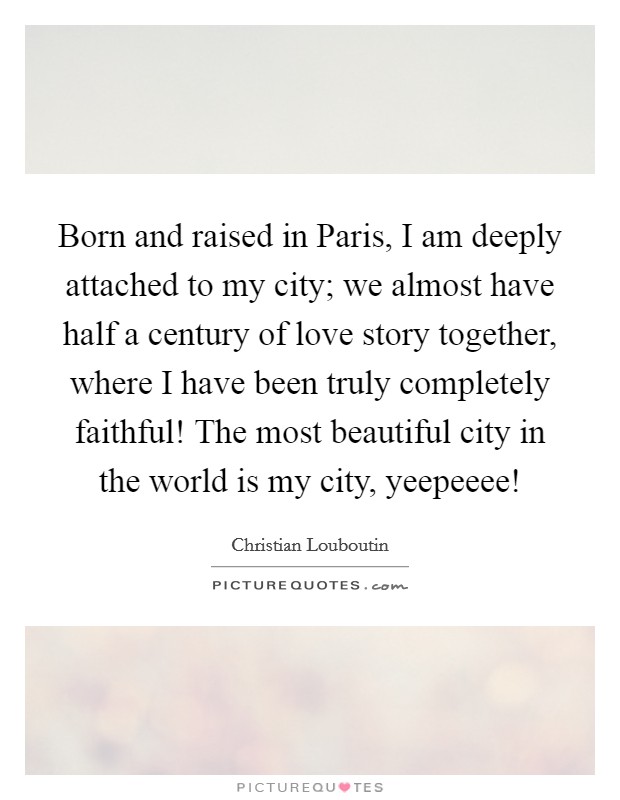 Born and raised in Paris, I am deeply attached to my city; we almost have half a century of love story together, where I have been truly completely faithful! The most beautiful city in the world is my city, yeepeeee! Picture Quote #1