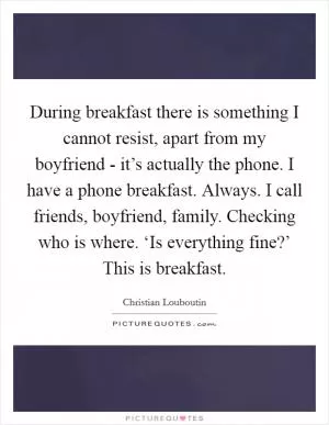 During breakfast there is something I cannot resist, apart from my boyfriend - it’s actually the phone. I have a phone breakfast. Always. I call friends, boyfriend, family. Checking who is where. ‘Is everything fine?’ This is breakfast Picture Quote #1