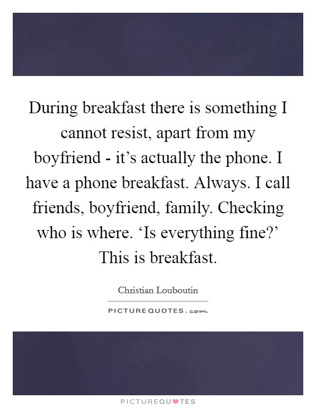 During breakfast there is something I cannot resist, apart from my boyfriend - it's actually the phone. I have a phone breakfast. Always. I call friends, boyfriend, family. Checking who is where. ‘Is everything fine?' This is breakfast Picture Quote #1