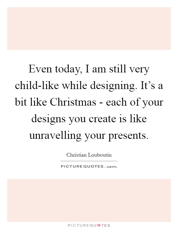 Even today, I am still very child-like while designing. It's a bit like Christmas - each of your designs you create is like unravelling your presents Picture Quote #1