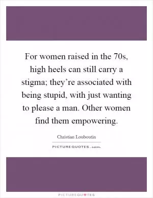 For women raised in the  70s, high heels can still carry a stigma; they’re associated with being stupid, with just wanting to please a man. Other women find them empowering Picture Quote #1