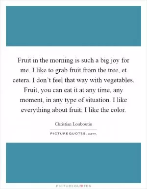 Fruit in the morning is such a big joy for me. I like to grab fruit from the tree, et cetera. I don’t feel that way with vegetables. Fruit, you can eat it at any time, any moment, in any type of situation. I like everything about fruit; I like the color Picture Quote #1