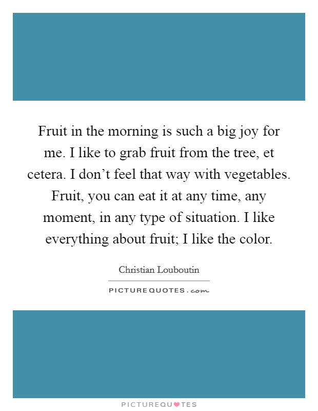 Fruit in the morning is such a big joy for me. I like to grab fruit from the tree, et cetera. I don't feel that way with vegetables. Fruit, you can eat it at any time, any moment, in any type of situation. I like everything about fruit; I like the color Picture Quote #1